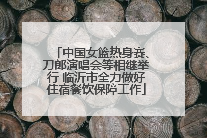 中国女篮热身赛、刀郎演唱会等相继举行 临沂市全力做好住宿餐饮保障工作