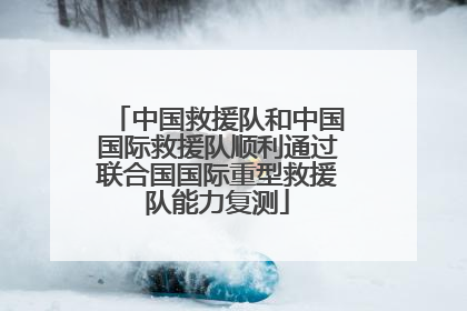 中国救援队和中国国际救援队顺利通过联合国国际重型救援队能力复测