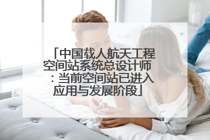 中国载人航天工程空间站系统总设计师：当前空间站已进入应用与发展阶段
