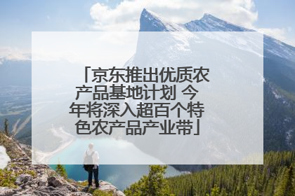京东推出优质农产品基地计划 今年将深入超百个特色农产品产业带
