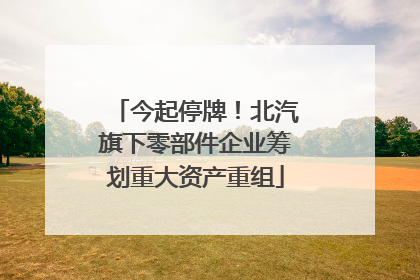 今起停牌！北汽旗下零部件企业筹划重大资产重组