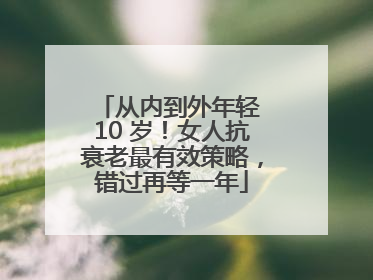 从内到外年轻 10 岁！女人抗衰老最有效策略，错过再等一年