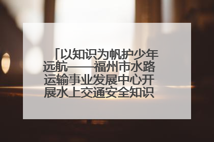 以知识为帆护少年远航——福州市水路运输事业发展中心开展水上交通安全知识进校园活动