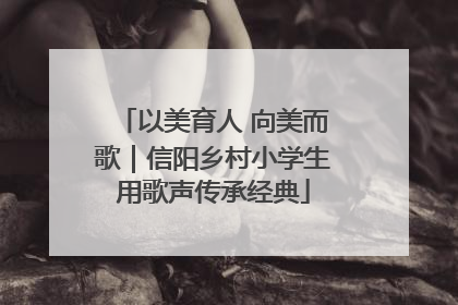 以美育人 向美而歌｜信阳乡村小学生用歌声传承经典
