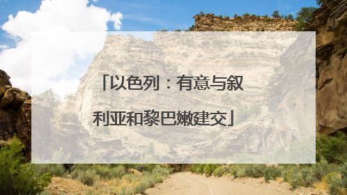 以色列：有意与叙利亚和黎巴嫩建交