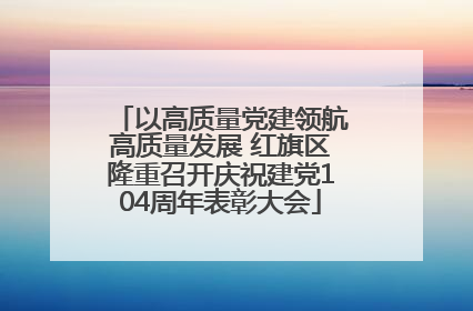 以高质量党建领航高质量发展 红旗区隆重召开庆祝建党104周年表彰大会