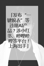 发布“一键脱衣”等违规AI产品？涉小红书、哔哩哔哩等平台！上海出手