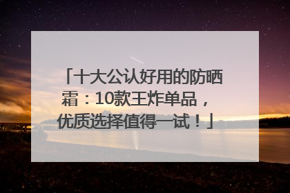 十大公认好用的防晒霜：10款王炸单品，优质选择值得一试！