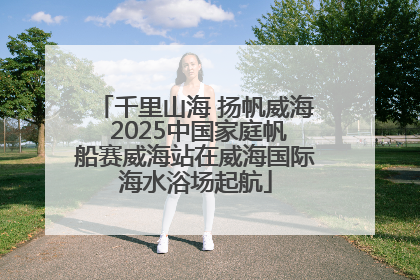 千里山海 扬帆威海 2025中国家庭帆船赛威海站在威海国际海水浴场起航