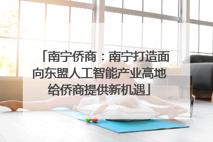 南宁侨商：南宁打造面向东盟人工智能产业高地给侨商提供新机遇
