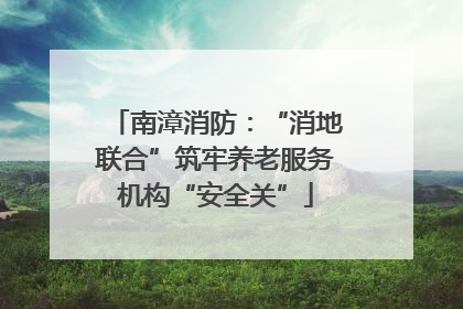 南漳消防：“消地联合”筑牢养老服务机构“安全关”