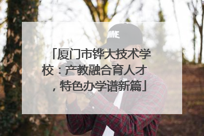 厦门市铧大技术学校：产教融合育人才，特色办学谱新篇