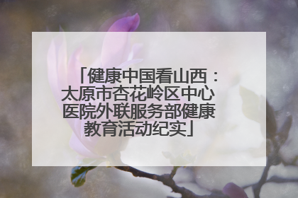 健康中国看山西：太原市杏花岭区中心医院外联服务部健康教育活动纪实