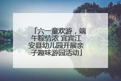 六一童欢游，端午粽情浓 宜宾江安县幼儿园开展亲子趣味游园活动