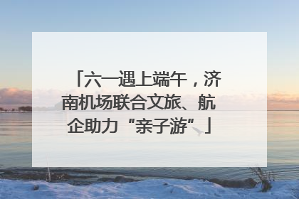 六一遇上端午，济南机场联合文旅、航企助力“亲子游”