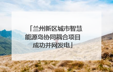 兰州新区城市智慧能源岛协同耦合项目成功并网发电