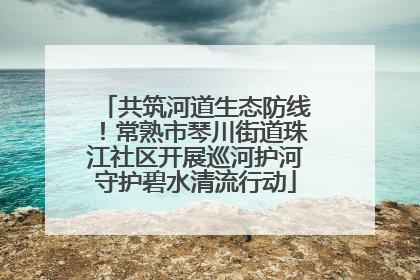 共筑河道生态防线！常熟市琴川街道珠江社区开展巡河护河守护碧水清流行动
