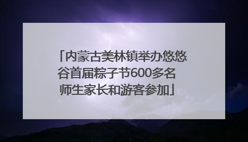 内蒙古美林镇举办悠悠谷首届粽子节600多名师生家长和游客参加