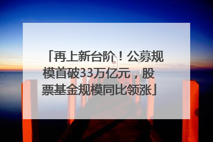 再上新台阶！公募规模首破33万亿元，股票基金规模同比领涨