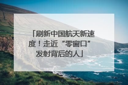 刷新中国航天新速度!走近“零窗口”发射背后的人