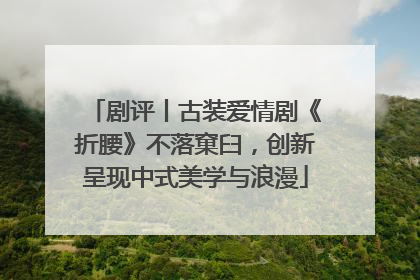 剧评丨古装爱情剧《折腰》不落窠臼，创新呈现中式美学与浪漫
