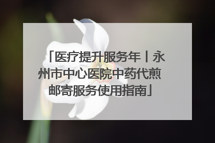 医疗提升服务年丨永州市中心医院中药代煎邮寄服务使用指南