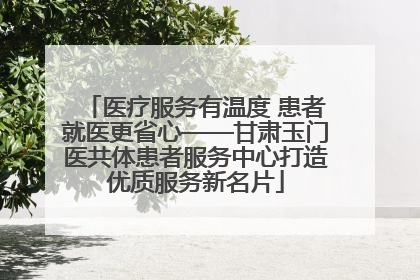 医疗服务有温度 患者就医更省心——甘肃玉门医共体患者服务中心打造优质服务新名片