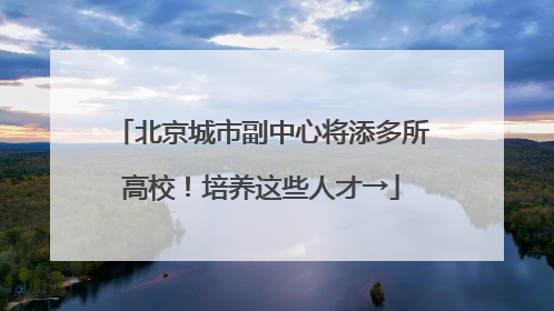 北京城市副中心将添多所高校！培养这些人才→