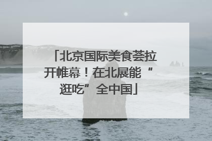 北京国际美食荟拉开帷幕！在北展能“逛吃”全中国