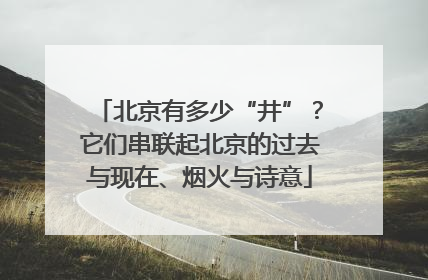 北京有多少“井”？它们串联起北京的过去与现在、烟火与诗意