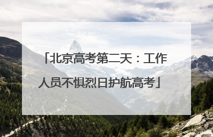 北京高考第二天：工作人员不惧烈日护航高考