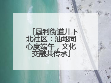 垦利街道井下北社区：油地同心度端午，文化交融共传承