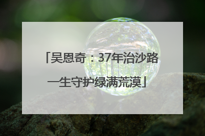 吴恩奇：37年治沙路 一生守护绿满荒漠
