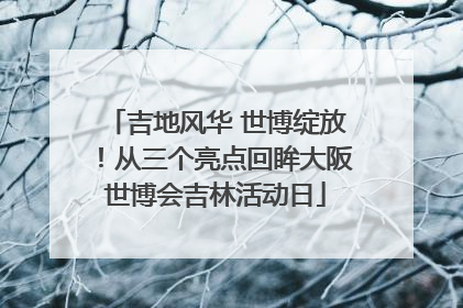 吉地风华 世博绽放！从三个亮点回眸大阪世博会吉林活动日