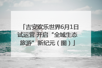 吉安欢乐世界6月1日试运营 开启“全域生态旅游”新纪元（图）