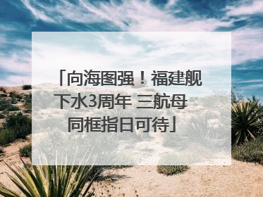 向海图强！福建舰下水3周年 三航母同框指日可待