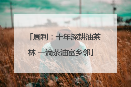 周利：十年深耕油茶林 一滴茶油富乡邻