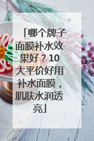 哪个牌子面膜补水效果好？10大平价好用补水面膜，肌肤水润透亮