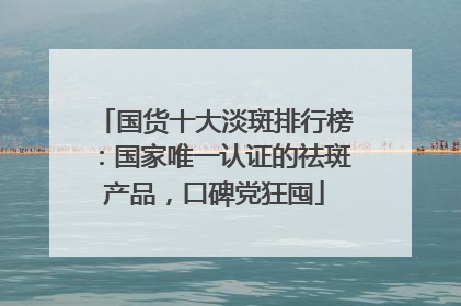 国货十大淡斑排行榜：国家唯一认证的祛斑产品，口碑党狂囤