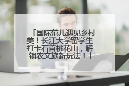 国际范儿遇见乡村美！长江大学留学生打卡石首桃花山，解锁农文旅新玩法！
