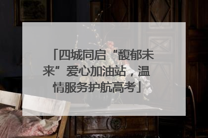 四城同启“馥郁未来”爱心加油站，温情服务护航高考