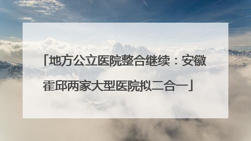 地方公立医院整合继续：安徽霍邱两家大型医院拟二合一