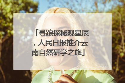 寻踪探秘观星辰，人民日报推介云南自然研学之旅
