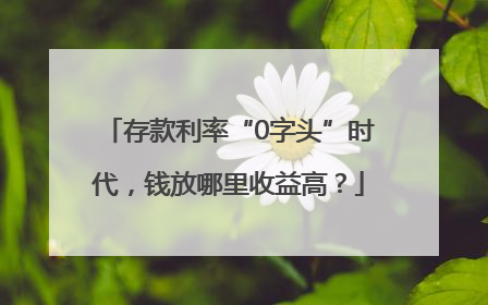 存款利率“0字头”时代，钱放哪里收益高？