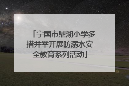 宁国市鼎湖小学多措并举开展防溺水安全教育系列活动