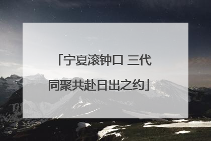 宁夏滚钟口 三代同聚共赴日出之约