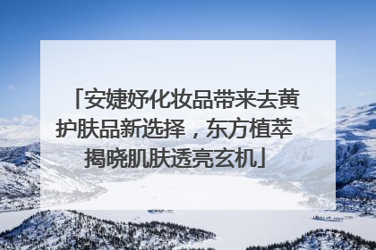 安婕妤化妆品带来去黄护肤品新选择，东方植萃揭晓肌肤透亮玄机