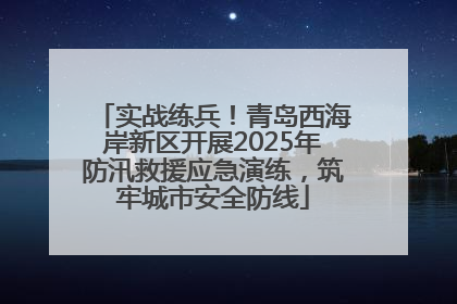 实战练兵！青岛西海岸新区开展2025年防汛救援应急演练，筑牢城市安全防线