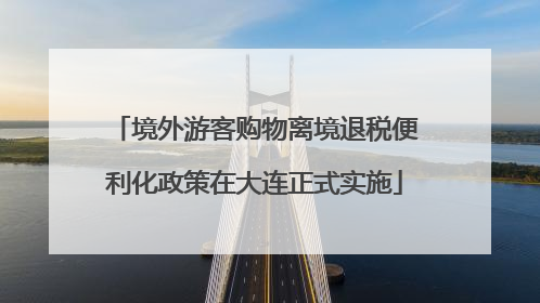 境外游客购物离境退税便利化政策在大连正式实施