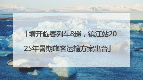 增开临客列车8趟，镇江站2025年暑期旅客运输方案出台